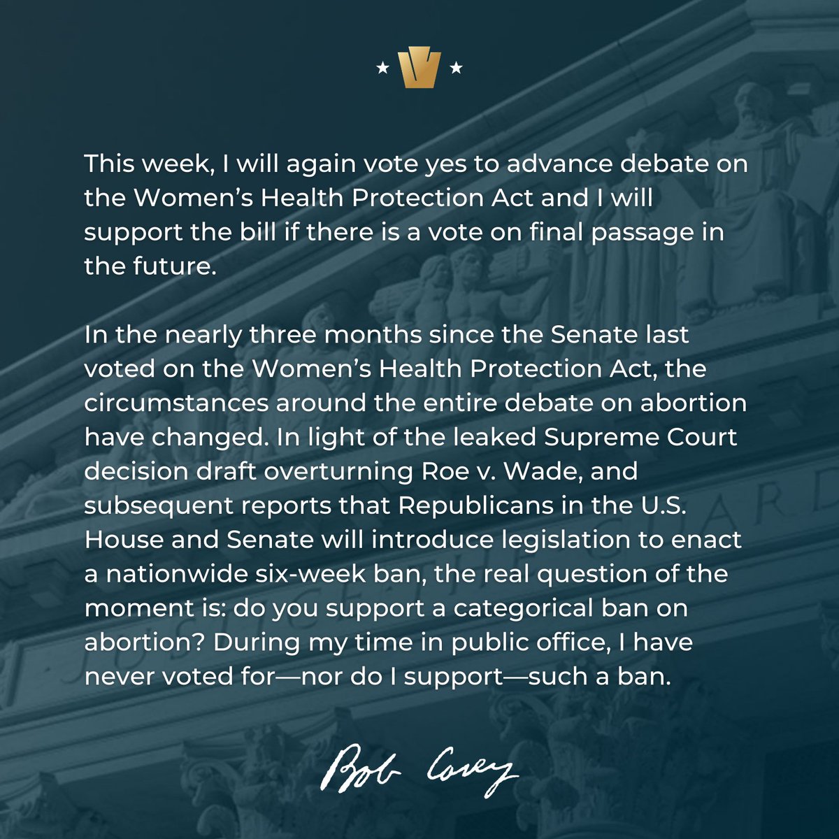 This week, I will again vote yes to advance debate on the Women’s Health Protection Act and I will support the bill if there is a vote on final passage in the future.

In the nearly three months since the Senate last voted on the Women’s Health Protection Act, the circumstances around the entire debate on abortion have changed. In light of the leaked Supreme Court decision draft overturning Roe v. Wade, and subsequent reports that Republicans in the U.S. House and Senate will introduce legislation to enact a nationwide six-week ban, the real question of the moment is: do you support a categorical ban on abortion? During my time in public office, I have never voted for—nor do I support—such a ban.

Bob Casey