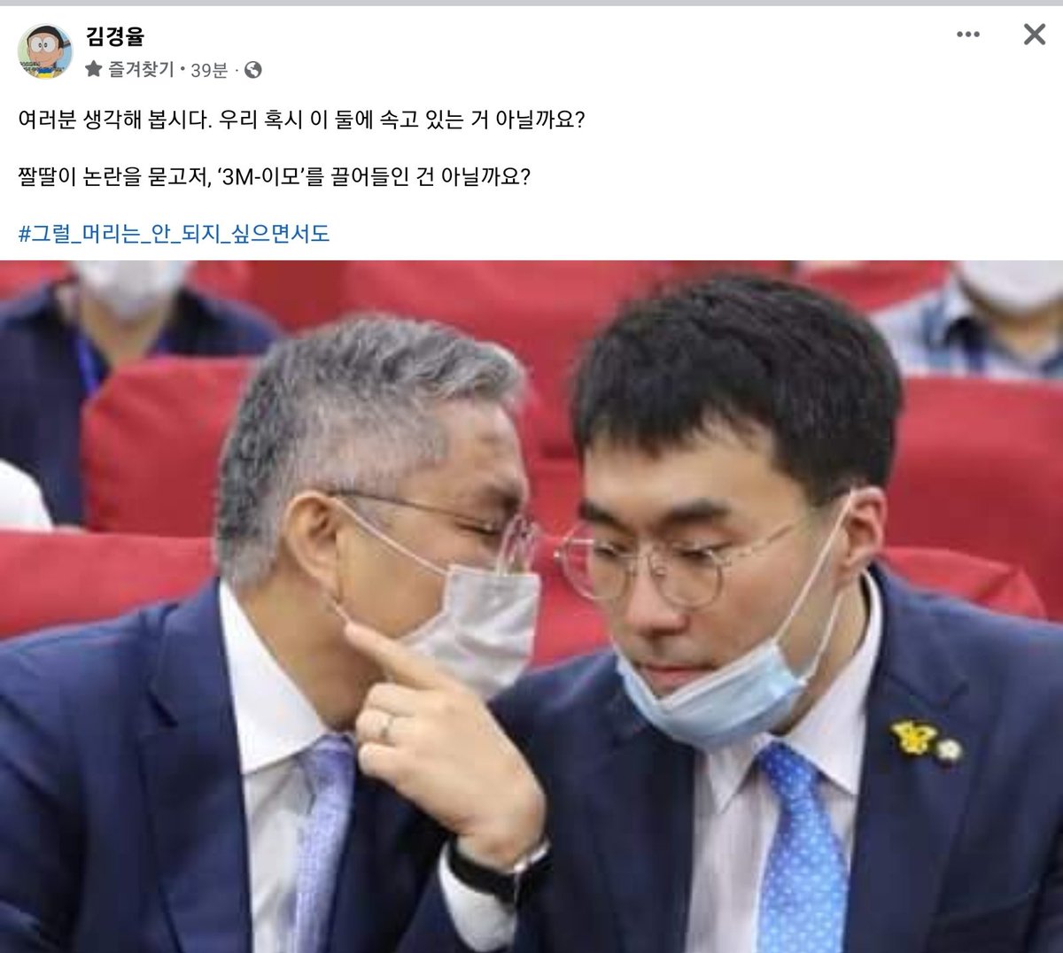김경율 회계사님 페북
ㅋㅋㅋ 요즘 제일 재밌음.

여러분 생각해 봅시다. 우리 혹시 이 둘에 속고 있는 거 아닐까요?

짤딸이 논란을 묻고저, ‘3M-이모’를 끌어들인 건 아닐까요?

#그럴_머리는_안_되지_싶으면서도