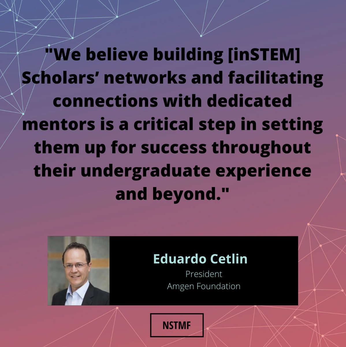 <a href="/AmgenFoundation/">Amgen Foundation</a>'s President <a href="/EduardoCetlin/">Eduardo Cetlin</a> shared these kind words about the <a href="/NSTMF/">National Medals</a>'s inSTEM Program. We sincerely appreciate his advocacy on our behalf.