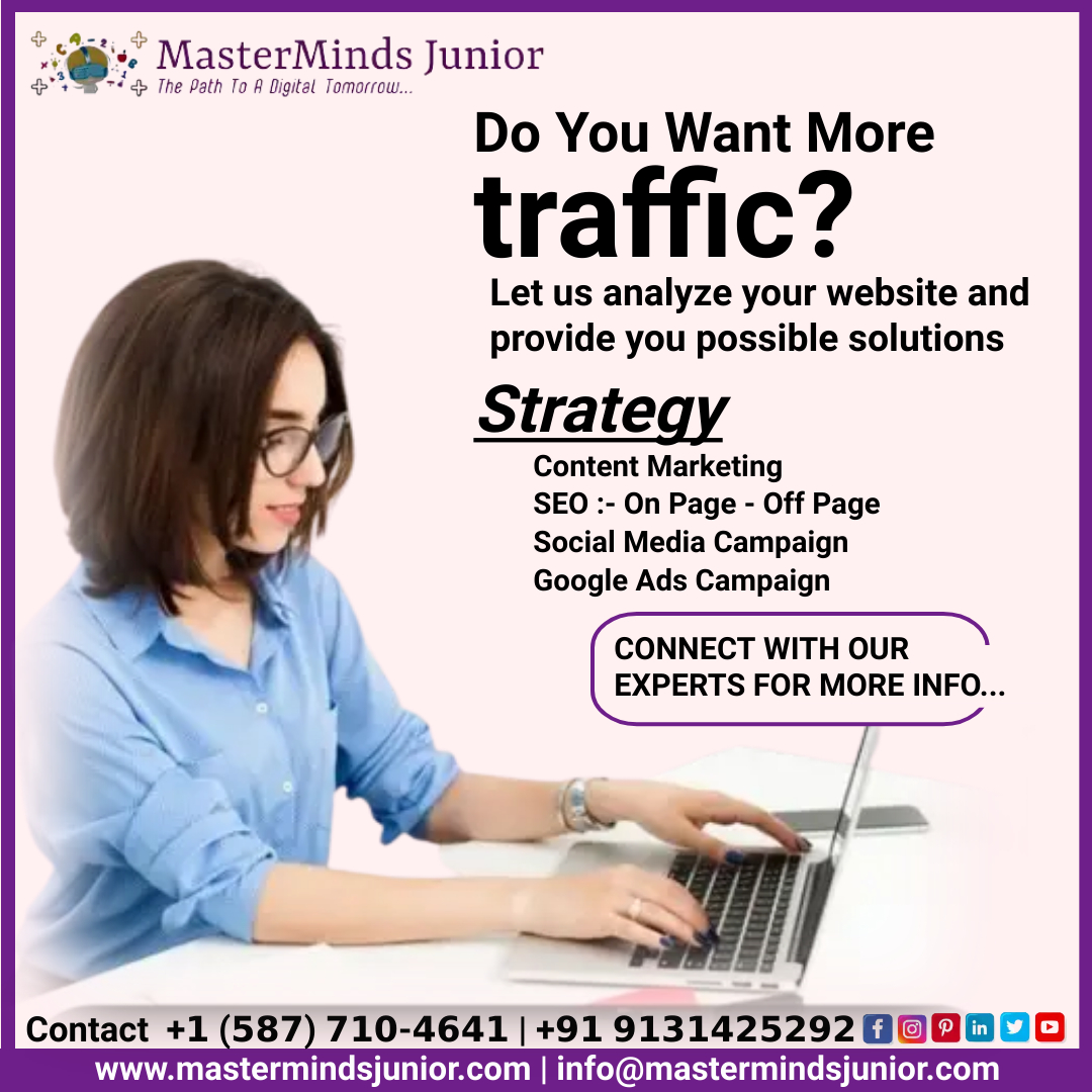 Using MaterMinds Junior services, you can generate more website traffic by engaging your audience, effective sales drive, and improving customer experience.
Contact our Experts +𝟭 (𝟱𝟴𝟳) 𝟳𝟭𝟬-𝟰𝟲𝟰𝟭 | +𝟵𝟭 𝟵𝟭𝟯𝟭𝟰𝟮𝟱𝟮𝟵𝟮
Visit Now: mastermindsjunior.com