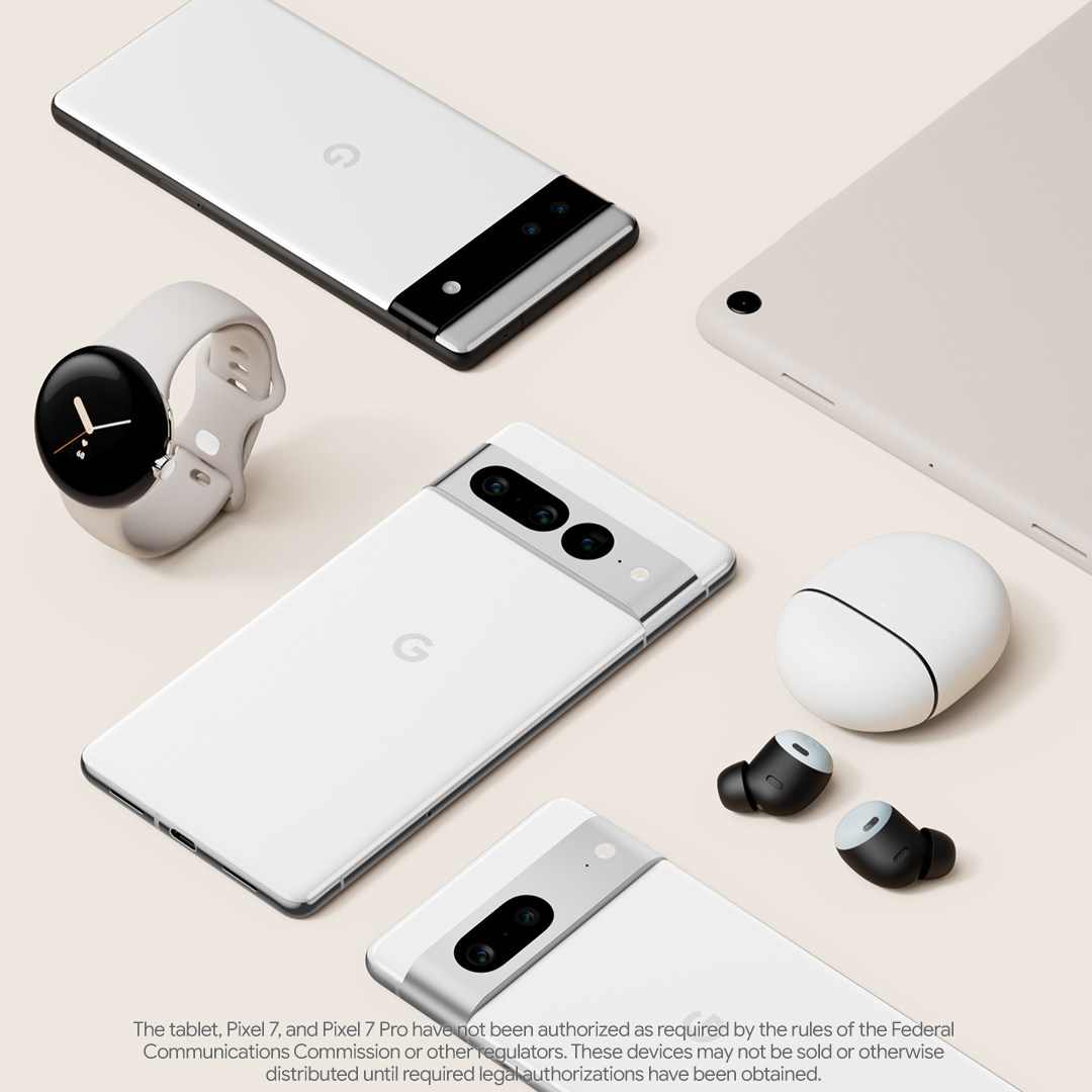 Google Pixel Watch, Pixel 6a, Pixel 7, Pixel 7 Pro, Pixel Buds Pro, and a tablet. Disclaimer: The tablet, Pixel 7, and Pixel 7 Pro have not been authorized as required by the rules of the Federal Communications Commission or other regulators. These devices may not be sold or otherwise distributed until required legal authorizations have been obtained.