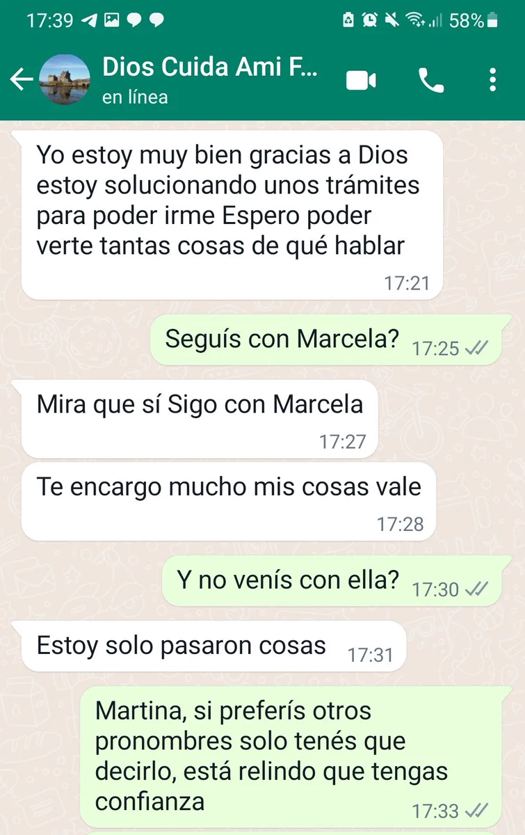 Martina: Yo estoy muy bien gracias a Dios estoy solucionando unos trámites para poder irme Espero poder verte tantas cosas de qué hablar
Sar: Seguís con Marcela?
Martina : Mira que sí Sigo con Marcela
Te encargo mucho mis cosas vale
Sar: Y no venís con ella?
Martina: Estoy solo pasaron cosas
Sar: Martina, si preferís otros pronombres solo tenés que decirlo, está relindo que tengas confianza