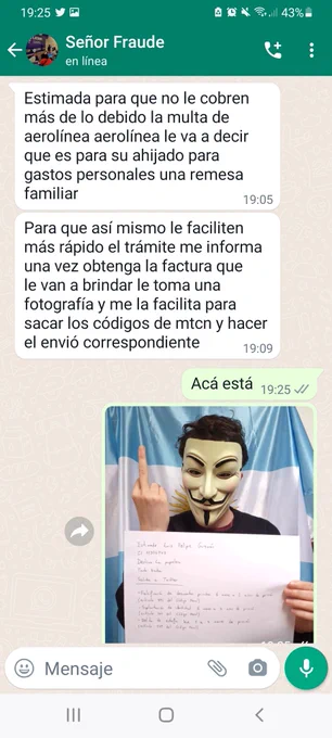 Sar: Esperá, ando en ello
Señor Fraude: Estimada para que no le cobren más de lo debido la multa de aerolínea aerolínea le va a decir que es para su ahijado para gastos personales una remesa familiar
Para que así mismo le faciliten más rápido el trámite me informa una vez obtenga la factura que le van a brindar le toma una fotografía y me la facilita para sacar los códigos de mtcn y hacer el envió correspondiente
Sar: Acá está