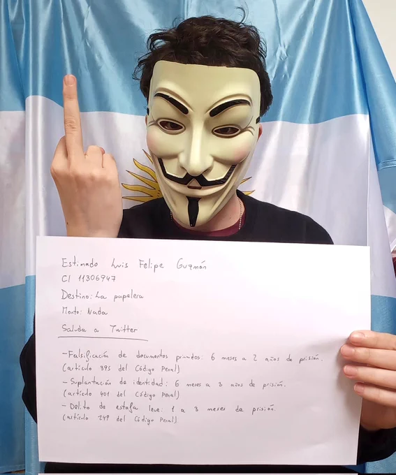 Salgo con una máscara de Anonymous y una bandera de Argentina al fondo. Estoy haciendo un corte de mangas y sostengo una hoja en la que pone:
Estimado Luis Felipe González 
Destino: La palera
Monto: Nada
Saluda a Twitter 
-Falsificación de documento privado: 6 meses a 2 años de prisión (artículo 395 del Código Penal)
-Suplantación de identidad: 6 meses a 3 años de prisión (artículo 401 del Código Penal)
-Delito de estafa leve: 1 a 3 meses de prisión (artículo 249 del Código Penal)