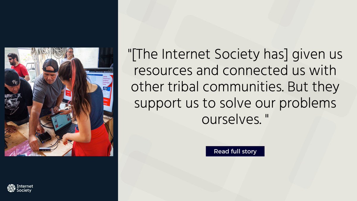 [The Internet Society has] given us resources and connected us with other tribal communities. But they support us to solve our problems ourselves. They just want to know how they can help.