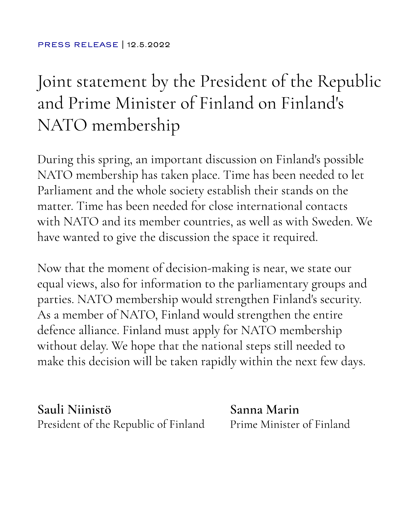Joint statement by the President of the Republic and Prime Minister of Finland on Finland's NATO membership 
During this spring, an important discussion on Finland's possible NATO membership has taken place. Time has been needed to let Parliament and the whole society establish their stands on the matter. Time has been needed for close international contacts with NATO and its member countries, as well as with Sweden. We have wanted to give the discussion the space it required.

Now that the moment of decision-making is near, we state our equal views, also for information to the parliamentary groups and parties. NATO membership would strengthen Finland's security. As a member of NATO, Finland would strengthen the entire defence alliance. Finland must apply for NATO membership without delay. We hope that the national steps still needed to make this decision will be taken rapidly within the next few days.

Sauli Niinistö
The President of the Republic of Finland

Sanna Marin
Prime Minister