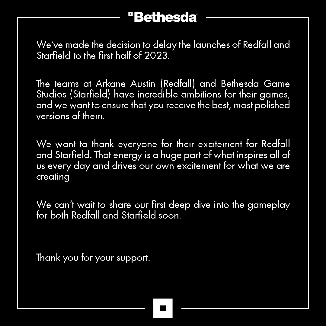 We've made the decision to delay the launches of Redfall and Starfield to the first half of 2023.   The teams at Arkane Austin (Redfall) and Bethesda Game Studios (Starfield) have incredible ambitions for their games, and we want to ensure that you receive the best, most polished versions of them.  We want to thank everyone for their excitement for Redfall and Starfield. That energy is a huge part of what inspires all of us every day and drives our own excitement for what we are creating.   We can't wait to share our first deep dive into the gameplay for both Redfall and Starfield soon.   Thank you for your support.
