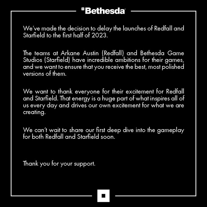 We’ve made the decision to delay the launches of Redfall and Starfield to the first half of 2023. The teams at Arkane Austin (Redfall) and Bethesda Game Studios (Starfield) have incredible ambitions for their games, and we want to ensure that you receive the best, most polished versions of them. We want to thank everyone for their excitement for Redfall and Starfield. That energy is a huge part of what inspires all of us every day and drives our own excitement for what we are creating. We can’t wait to share our first deep dive into the gameplay for both Redfall and Starfield soon. Thank you for your support.