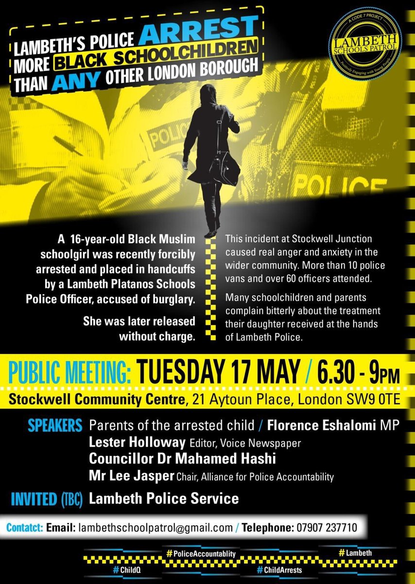 Poster advertising a public meeting on Tuesday 17th May from 6:30-9pm in Stockwell Community Centre, 21 Aytoun Place, London SW9 0TE. A 16-year-old Black Muslim
schoolgirl was recently forcibly arrested and placed in handcuffs by a Lambeth Platanos Schools Police Officer, accused of burglary. She was later released without charge. This incident at Stockwell Junction caused real anger and anxiety in the wider community. More than 10 police vans and over 60 officers attended.
Many schoolchildren and parents complain bitterly about the treatment their daughter received at the hands of Lambeth Police. The following speakers will be in attendance: SPEAKERS Parents of the arrested child / Florence Eshalomi MP. Lester Holloway Editor, Voice Newspaper. Councillor Dr Mahamed Hashi
Mr Lee Jasper Chair, Alliance for Police Accountability. The Lambeth Police Service have been invited and are yet to confirm. The contact details are: 
Email - Lambethschoolpatrol@gmail.com telephone: 07907237710