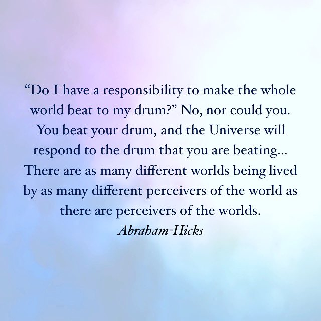 “Do I have a responsibility to make the whole world beat to my drum?” No, nor could you. You beat your drum, and the Universe will respond to the drum that you are beating…There are as many different worlds being lived by as many different perceivers of the world…