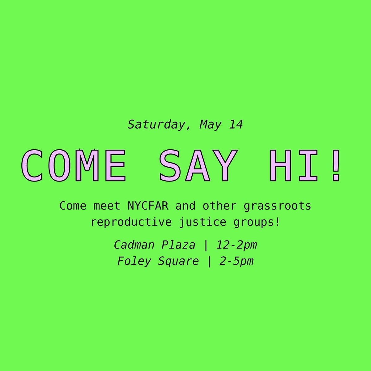Green flyer with text:
Saturday May 14th
Come Say Hi!
Come meet NYCFAR and other grassroots reproductive justice group!
Cadman Plaza from 12-2pm 
Foley Square from 2-5pm