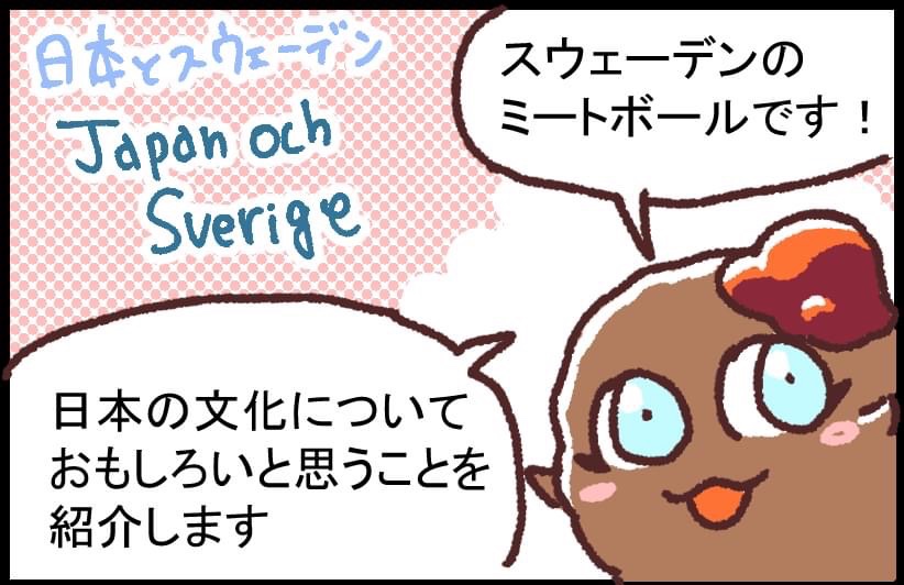 コラボマンガ
スウェーデン人の友人が、日本で感じた疑問をマンガにしました。カルチャーギャップのマンガもこれから描いていきます~。
皆さんの「他の国で感じた、こんな疑問」「外国の方に質問された日本のこと」がありましたらぜひコメントなどで教えてください♪