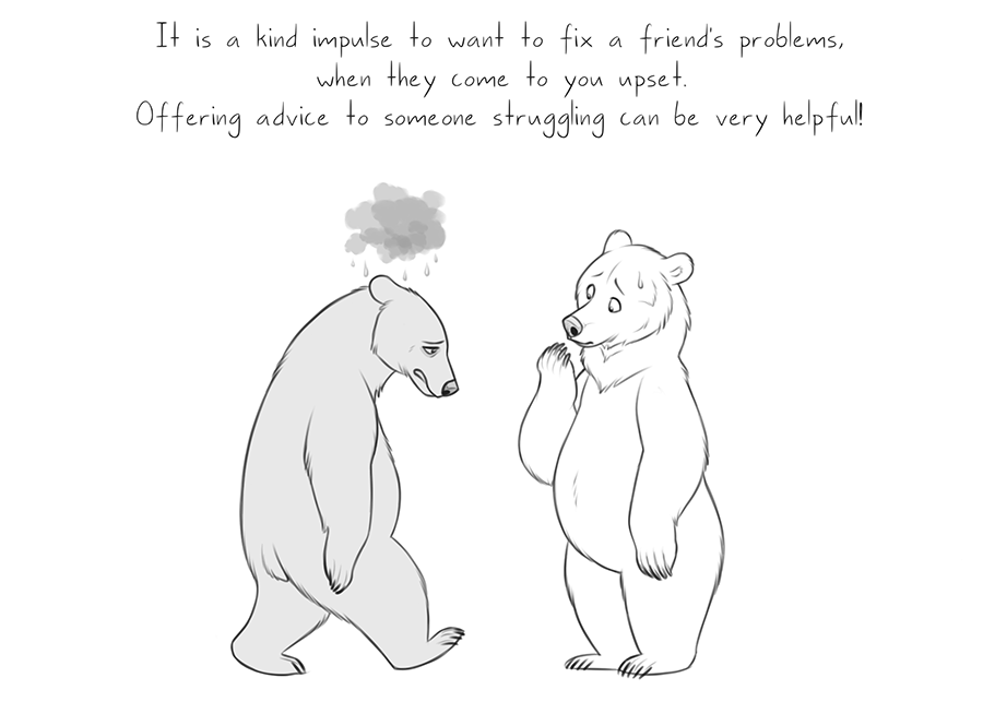 It's natural to slip into 'Fix it' mode! Don't feel bad if that's your first inclination. Even a "That's rough buddy" is a good start to getting your friend out of their funk. Listen to their problems, ask em about it rather than comparing it to a problem you had/have 🐻🌧️ 