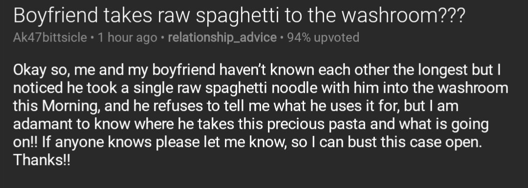 Screenshot of a post from the relationship_advice subreddit titled: Boyfriend takes raw spaghetti to the washroom???

Text of post: Okay so, me and my boyfriend haven’t known each other the longest but I noticed he took a single raw spaghetti noodle with him into the washroom this Morning, and he refuses to tell me what he uses it for, but I am adamant to know where he takes this precious pasta and what is going on!! If anyone knows please let me know, so I can bust this case open. Thanks!!
