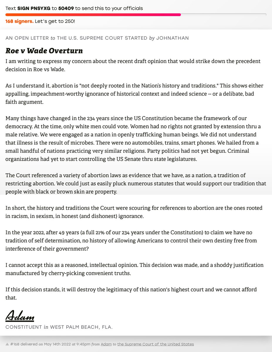 The letter subject is: Roe v Wade Overturn and the body is: I am writing to express my  concern about the recent draft opinion that would strike down the precedent decision in Roe vs Wade.

As I understand it, abortion is "not deeply rooted in the Nation’s history and traditions." This shows either appalling, impeachment-worthy ignorance of historical context and indeed science -- or a delibate, bad faith argument.

Many things have changed in the 234 years since the US Constitution became the framework of our democracy. At the time, only white men could vote. Women had no rights not granted by extension thru a male relative. We were engaged as a nation in openly trafficking human beings. We did not understand that illness is the result of microbes. There were no automobiles, trains, smart phones. We hailed from a small handful of nations practicing very similar religions. Party politics had not yet begun. Criminal organizations had yet to start controlling the US Senate thru state le