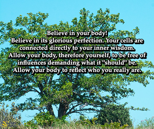 Daily Reflection May 14, 2022 🌳 

Believe in your body! Believe in its glorious perfection. Your cells are connected directly to your inner wisdom... #freedom #body #innerwisdom #universe #reflection #inspiration #inspire #bobbyallyn #selflove #SelfCareSaturday