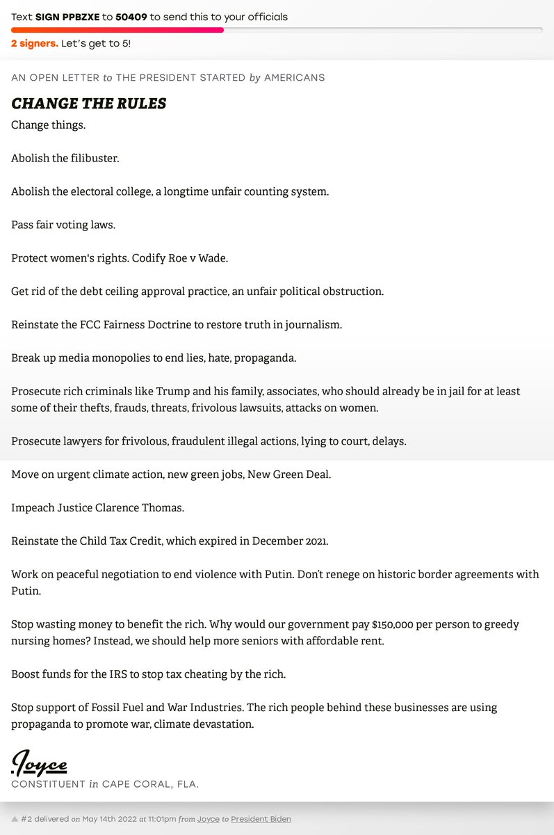 The letter subject is: CHANGE THE RULES and the body is: Change things. 

Abolish the filibuster. 

Abolish the electoral college, a longtime unfair counting system. 

Pass fair voting laws. 

Protect women's rights. Codify Roe v Wade. 

Get rid of the debt ceiling approval practice, an unfair political obstruction. 

Reinstate the FCC Fairness Doctrine to restore truth in journalism. 

Break up media monopolies to end lies, hate, propaganda. 

Prosecute rich criminals like Trump and his family, associates, who should already be in jail for at least some of their thefts, frauds, threats, frivolous lawsuits, attacks on women. 

Prosecute lawyers for frivolous, fraudulent illegal actions, lying to court, delays. 

Move on urgent  climate action, new green jobs, New Green Deal. 

Impeach Justice Clarence Thomas. 

Reinstate the Child Tax Credit, which expired in December 2021. 

Work on peaceful negotiation to end violence with Putin. Don’t renege on historic border agreements with Putin