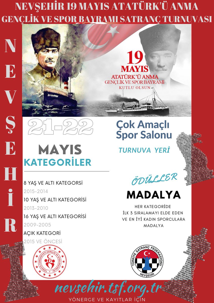 Nevşehir 19 Mayıs Atatürk'ü Anma, Gençlik ve Spor Bayramı Satranç Turnuvası 21-22 Mayıs 2022 tarihlerinde Çok Amaçlı Spor Salonu'nda 4 Kategoride gerçekleştirilecektir. Son Kayıt Tarihi: 19 Mayıs 2022 17.00 Turnuva Yönergesi ve başvuru için nevsehir.tsf.org.tr <a href="/GSB_Nevsehir/">Nevşehir Gençlik ve Spor İl Müdürlüğü</a>