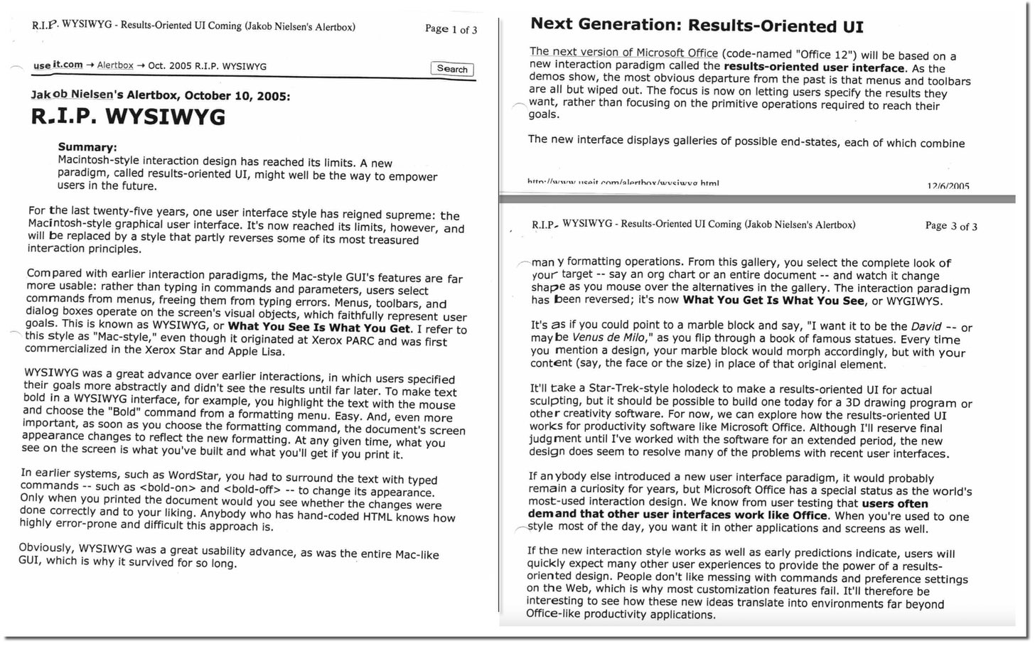 Jakob Nielsen's Alertbox, October 10, 2005:
R.I.P. WYSIWYG
Summary:
Macintosh-style interaction design has reached its limits. A new
paradigm, called results-oriented UI, might well be the way to empower
users in the future.
For the last twenty-five years, one user interface style has reigned supreme: the
Macintosh-style graphical user interface. It's now reached its limits, however, and
will be replaced by a style that partly reverses some of its most treasured
interaction principles.
Compared with earlier interaction paradigms, the Mac-style GUI's features are far
more usable: rather than typing in commands and parameters, users select
commands from menus, freeing them from typing errors. Menus, toolbars, and
dialog boxes operate on the screen's visual objects, which faithfully represent user
goals. This is known as WYSIWYG, or What You See Is What You Get. I refer to
this style as "Mac-style," even though it originated at Xerox PARC and was first
commercialized in the Xerox Star an