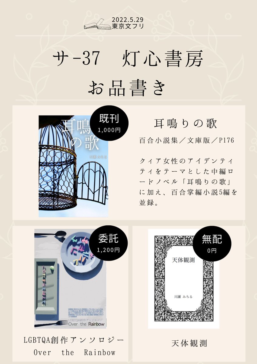 【第34回 #文学フリマ東京　お品書き】
サ-37「灯心書房」

既刊：百合小説集『耳鳴りの歌』（￥1000）
委託：『LGBTQA創作アンソロジー Over the Rainbow』（￥1200）
無配：百合掌編『天体観測』（￥0）

ぜひお気軽にお越しください！
#百合 #GL #LGBTQ #創作 #文フリ東京 ＃文学フリマ
