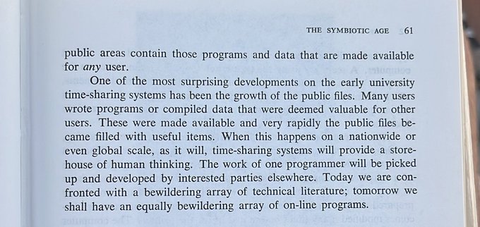 Text: “One of the most surprising developments on the early university time-sharing systems has been the growth of the public files. Many users
wrote programs or compiled data that were deemed valuable for other users. These were made available and very rapidly the public files be-
came filled with useful items. When this happens on a nationwide or even global scale, as it will, time-sharing systems will provide a store house of human thinking. The work of one programmer will be picked up and developed by interested parties elsewhere. Today we are con-fronted with a bewildering array of technical literature; tomorrow we shall have an equally bewildering array of on-line programs.”
