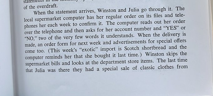 Text: “When the statement arrives, Winston and Julia go through it. The local supermarket computer has her regular order on its files and tele-phones her each week to confirm it. The computer reads out her order
over the telephone and then asks for her account number and “YES" or “NO," two of the very few words it understands. When the delivery is
made, an order form for next week and advertisements for special offers come too. (This week's “exotic" import is Scotch shortbread and the computer reminds her that she bought it last time.)”
