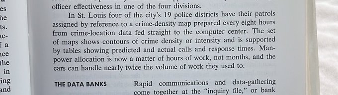 Text: “In St. Louis four of the city's 19 police districts have their patrols assigned by reference to a crime-density map prepared every eight hours
from crime-location data fed straight to the computer center. The set of maps shows contours of crime density or intensity and is supported
by tables showing predicted and actual calls and response times. Man-power allocation is now a matter of hours of work, not months, and the
cars can handle nearly twice the volume of work they used to.”