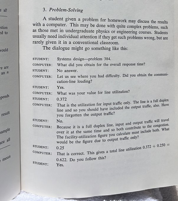 STUDENT: Systems design problem 384
COMPUTER:
What did you obtain for the overall response time?
STUDENT:
No answer.
COMPUTER:
Let us see where you had difficulty. Did you obtain the communication-line loading?
STUDENT:
Yes.
COMPUTER: What was your value for line utilization?
STUDENT: 0.372
COMPUTER:
That is the utilization for input traffic only. The line is a full duplex
line and so you should have included the output traffic, also. Have you forgotten the output traffic?
STUDENT: No.
COMPUTER: Because it is a full duplex line, input and output traffic will travel over it at the same time and so both contribute to the congestion.
The facility-utilization figure you calculate must include both. What would be the figure due to output traffic only?
STUDENT: 0.25
COMPUTER: That is correct. This gives a total line utilization 0.372 + 0.250
Do you follow this?
STUDENT: Yes.
