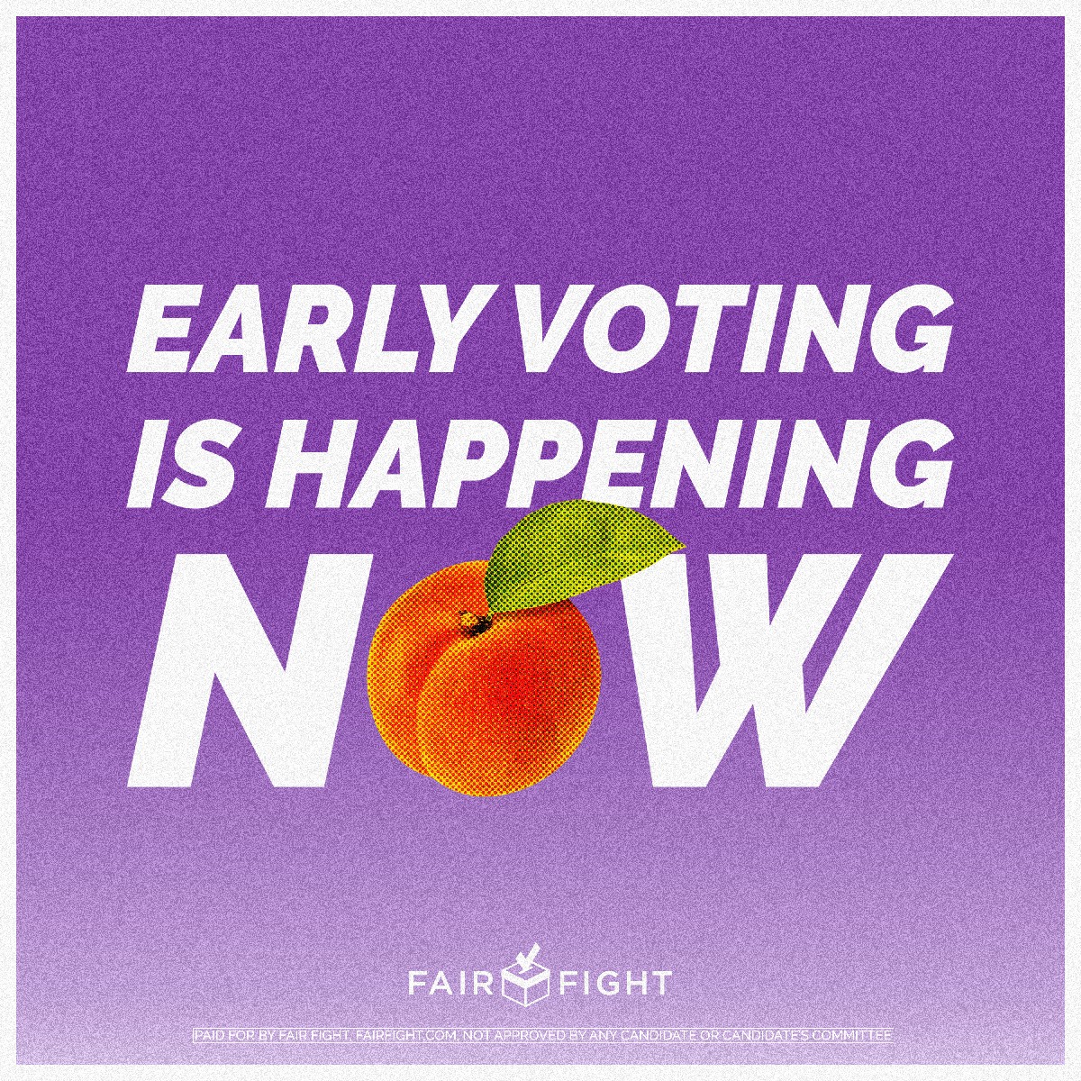 In the center of the graphic, there is white text that reads “EARLY VOTING IS HAPPENING NOW” there is a peach replacing the letter “O” in the word “NOW”. At the bottom of the graphic is a white logo that reads “FAIR FIGHT” with the outline of a ballot box separating the two words. Below is a disclaimer written in white that reads “PAID FOR BY FAIR FIGHT, FAIRFIGHT.COM, NOT APPROVED BY ANY CANDIDATE OR CANDIDATE’S COMMITTEE”
