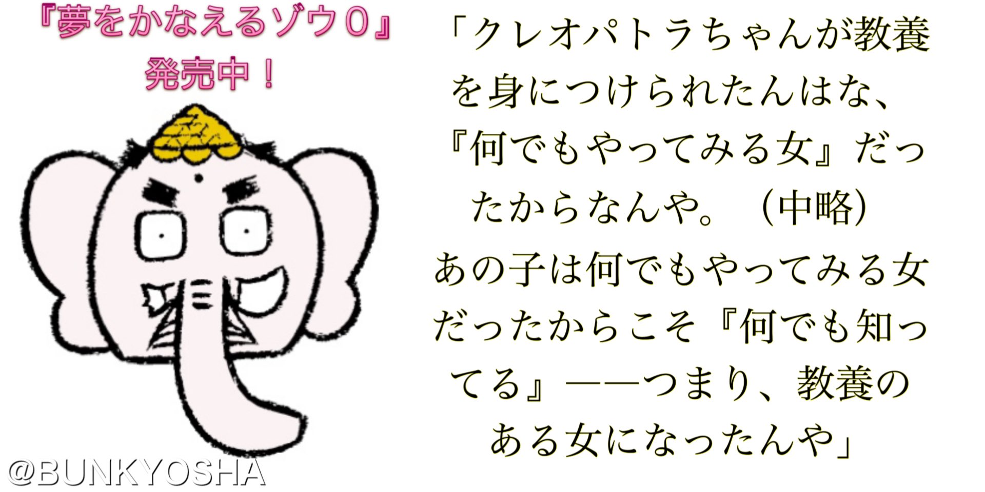 文響社 公式 クレオパトラちゃんが教養を身につけられたんはな 何でもやってみる女 だったからなんや 中略 あの子は何でもやってみる女だったからこそ 何でも知ってる つまり 教養のある女になったんや 夢をかなえるゾウ3 より
