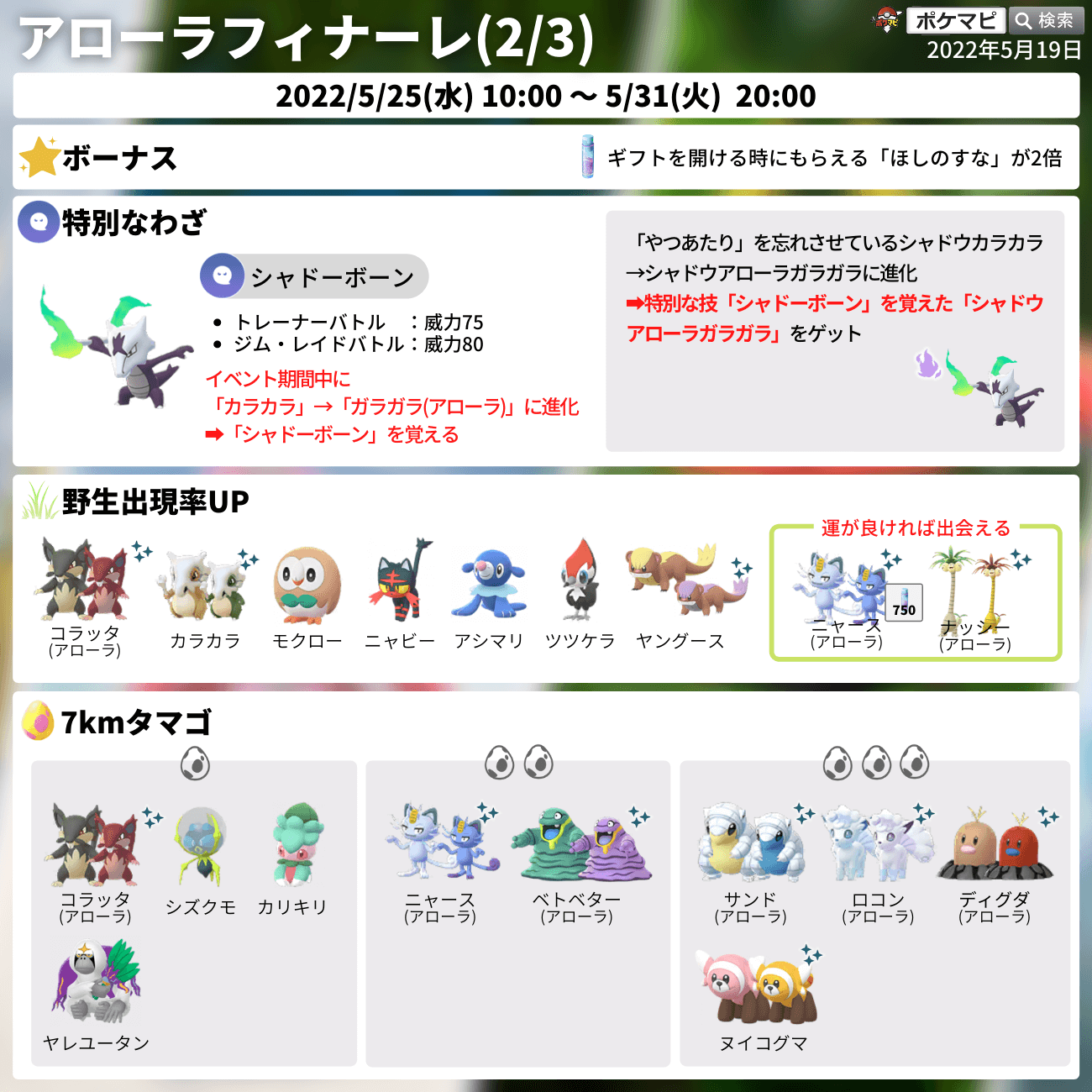 ポケモンgo攻略情報 ポケマピ アローラフィナーレ開催 期間 5 25 水 朝10時 5 31 火 時まで スペシャルリサーチ アローラフィナーレ カプ四神の総登場 カラカラを特別な技 シャドーボーン を覚えたアローラガラガラに進化できる 準備