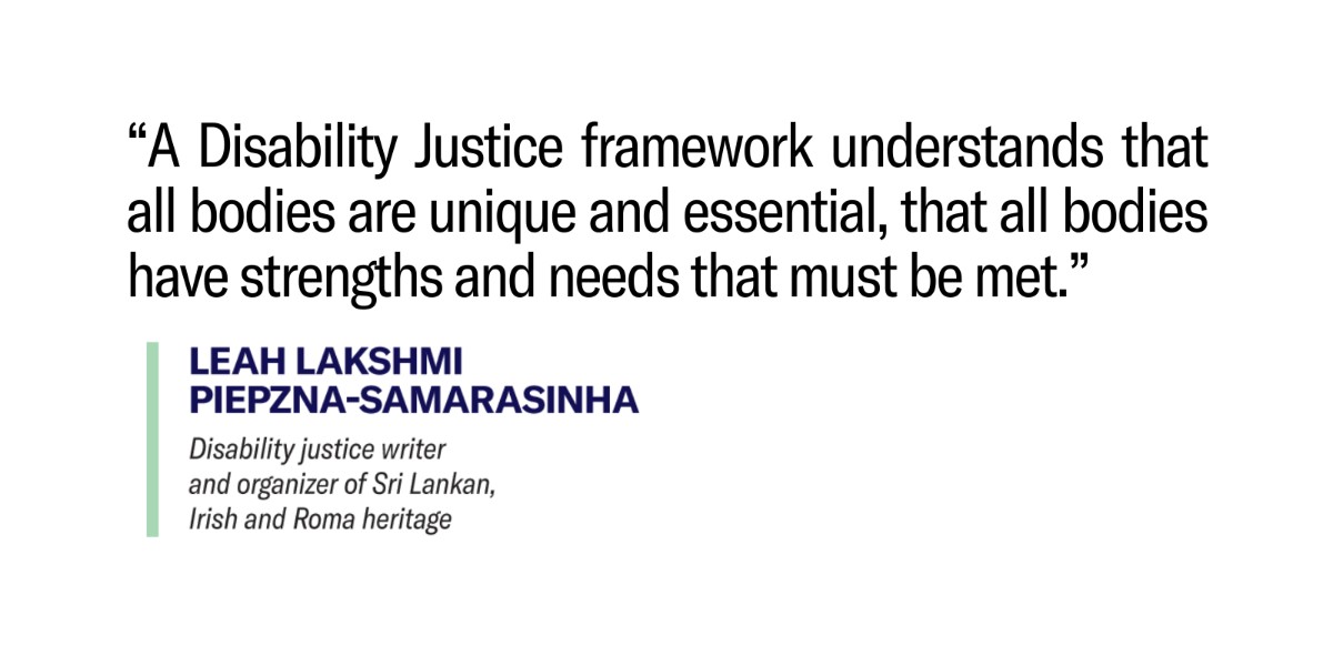 White background with text over that reads ""A Disability Justice framework understands that all bodies are unique and essential, that all bodies have strengths and needs that must be met.."
Below the quote reads
"Leah Lakshmi Piepzna-Samarasinha"
and under that reads
"Disability justice writer and organizer of Sri Lankan, Irish and Roma heritage"