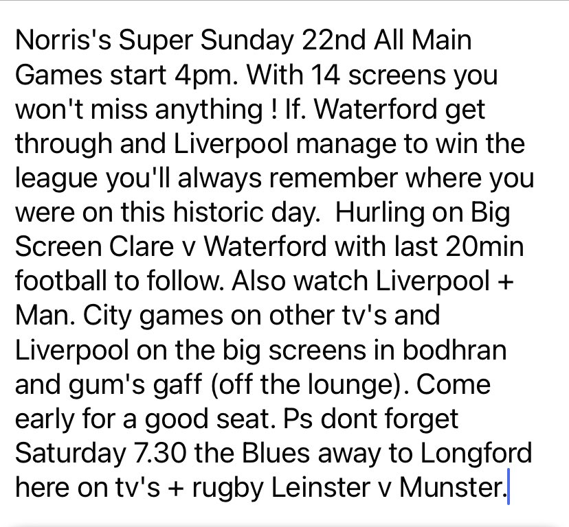 Norris's Super Sunday 22nd All Main Games start 4pm. With 14 screens you won't miss anything ! If. Waterford get through and Liverpool manage to win the league you'll always remember where you were on this historic day.  Hurling on Big Screen Clare v Waterford…….