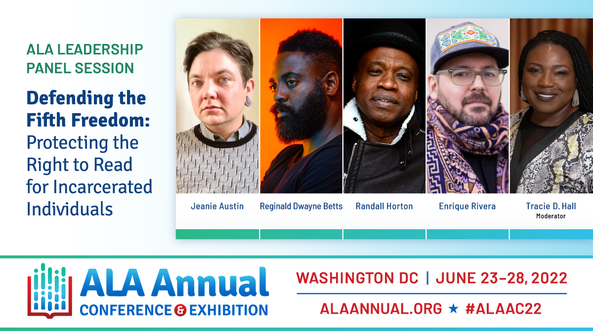 ALA Leadership Panel Session
Defending the Fifth Freedom: Protecting the Right to Read for Incarcerated Individuals
Photos of panelists:
Jeanie Austin
Reginald Dwayne Betts
Randall Horton
Enrique Rivera
Tracie D. Hall - Moderator
ALA Annual Conference & Exhibition
Washington, DC - June 23-28, 2022
ALAAnnual.org #ALAAC22
