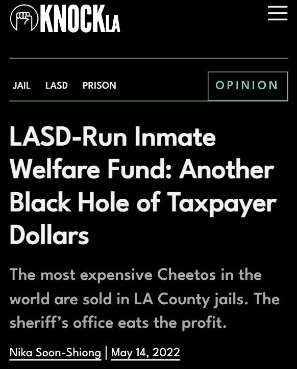 KNOCK LA Headline: "LASD-Run Inmate Welfare Fund: Another Black Hole of Taxpayer Dollars"

The most expensive Cheetos in the world are sold in LA County jails. The sheriff’s office eats the profit.
Nika Soon-Shiong | May 14, 2022