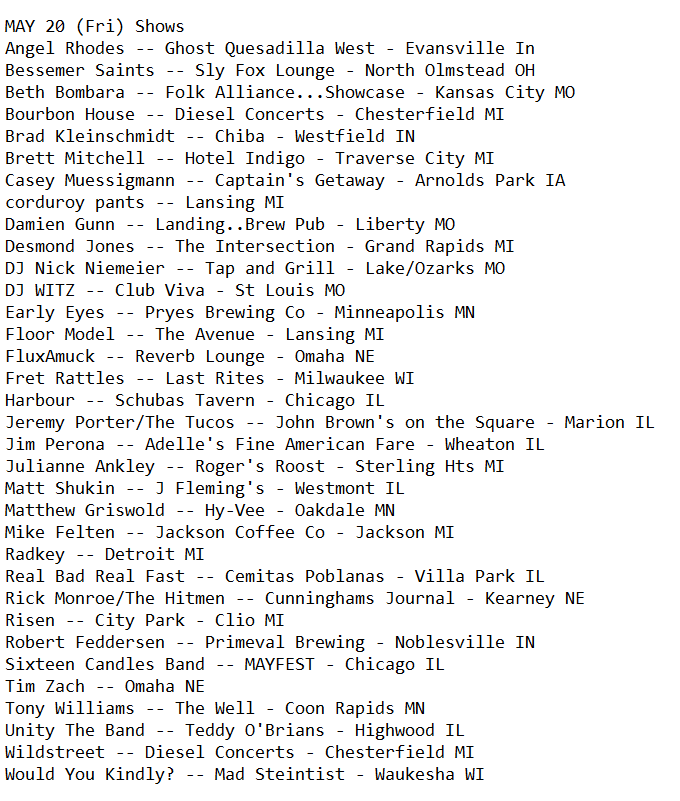 Who's Playing 5/20 (Fri)
Includes: <a href="/16candlesband/">Sixteen Candles Band</a> <a href="/AngelRhodes_/">Angel Rhodes Music</a> <a href="/Band_WYK/">Would You Kindly?</a> (Would You Kindly?) <a href="/BethBombara/">Beth Bombara</a> <a href="/BourbonHouse_/">Bourbon House</a> <a href="/bradkindy/">Brad Kleinschmidt</a> <a href="/corduroypantsmi/">corduroy pants</a> <a href="/DesmondJonesGR/">Desmond Jones</a> <a href="/DJNickNiemeier/">DJ Nick Niemeier</a> <a href="/DJWITZ/">DJ WITZ</a> <a href="/EarlyEyesBand/">e____e</a> <a href="/FluxAmuck/">FluxAmuck</a> <a href="/FretRattles/">Fret Rattles</a> <a href="/harbourtheband/">🇸🇴</a> <a href="/jperonaguitar/">Jim Perona</a> <a href="/jeremyporterMI/">Jeremy Porter</a>