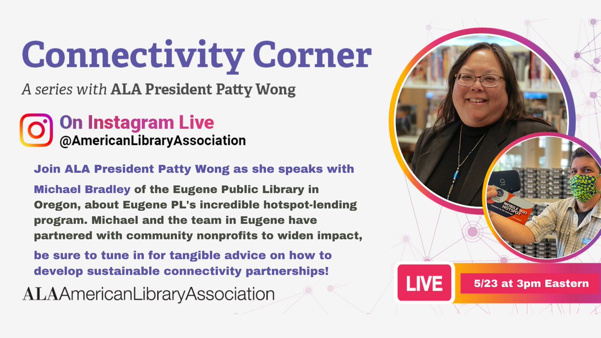 Connectivity Corner: A series with ALA President Patty Wong on Instagram Live @AmericanLibraryAssociation. Live: 5/23 @ 3pm Eastern.
Join ALA President Patty Wong as she speaks with Michael Bradley of the Eugene Public Library in Oregon, about Eugene PL's incredible hotspot-lending program. Michael the team in Eugene have partnered with community nonprofits to widen impact, be sure to tune in for tangible advice on how to develop sustainable connectivity partnerships! 
ALA American Library Association
[Headshot of Patty Wong and picture of Michael Bradley in Eugene Public Library holding up a mobile hotspot]