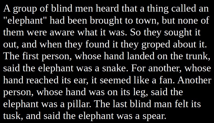 10. Blind Men & An Elephant:People assume their experiences are a representative sample of the universe, and thus base their assumptions about reality on a few meager impressions. They shrink the world to fit their minds and think they've expanded their minds to grasp the world.