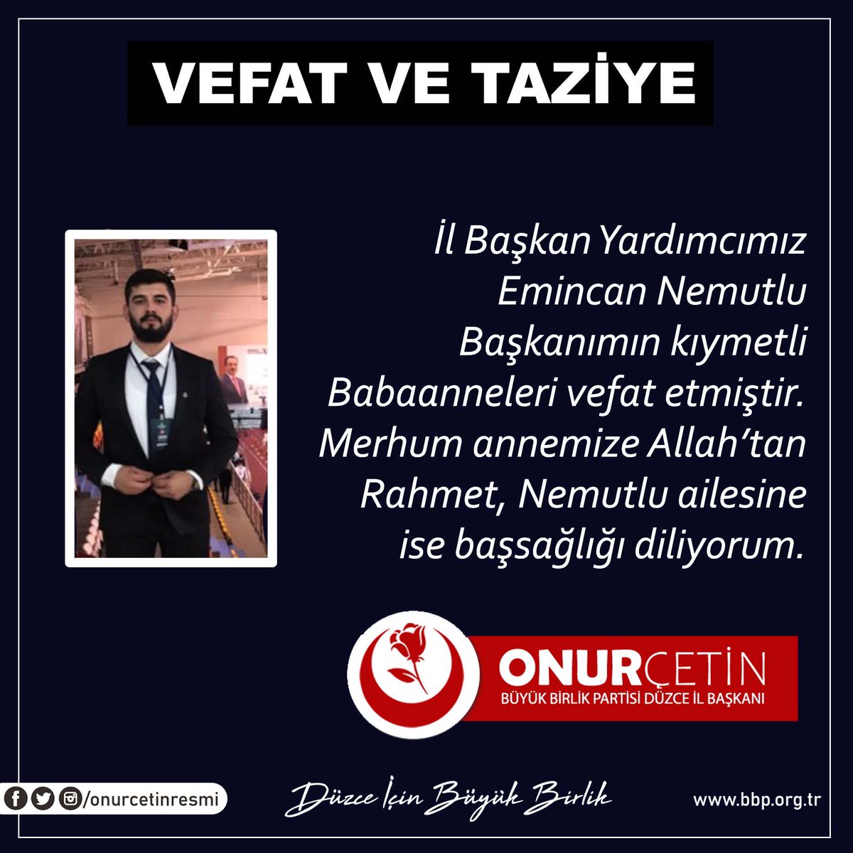 İl Başkan Yardımcımız Emincan Nemutlu Başkanımın kıymetli Babaanneleri vefat etmiştir. Merhum annemize Allah’tan Rahmet, Nemutlu ailesine ise başsağlığı diliyorum.

 Onur ÇETİN 
Büyük Birlik Partisi Düzce İl Başkanı