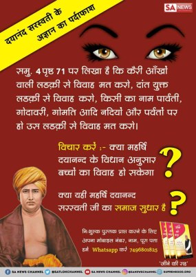 #RealityOfMaharshiDayanand
दयानंद की अज्ञानता
समुल्लास 4 पृष्ठ 71 पर लिखा है कि कैरी आँखों वाली लड़की से विवाह मत करो, दांत युक्त लड़की से विवाह करो, किसी का नाम पार्वती, नदियों और पर्वतों पर हो उस लड़की से विवाह मत करो।
24 वर्ष की स्त्री 48 वर्ष के पुरूष का विवाह करना उत्तम है।