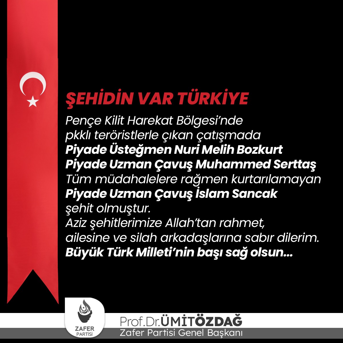 Pençe Kilit Harekat Bölgesi’nde teröristlerle çıkan çatışmada P. Ütğm. Nuri Melih Bozkurt, P. Uzm. Çvş. Muhammed Serttaş ve P. Uzm. Çvş. İslam Sancak şehit olmuştur.
Aziz şehitlerimize Allah’tan rahmet, ailesine ve yakınlarına sabır dilerim.
Büyük Türk Milleti’nin başı sağ olsun.