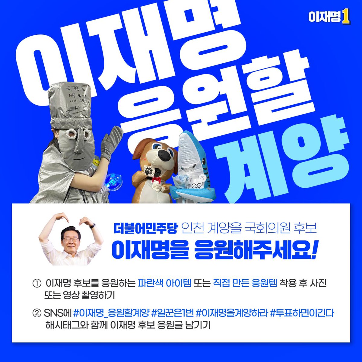 계양의 든든한 일꾼,
이재명을 응원해주세요👍

파란색 아이템 또는 
직접 만든 이재명 응원템을 착용하고 
사진 또는 영상 촬영 후

#이재명_응원할계양, #일꾼은1번 
#이재명을계양하라 #투표하면이긴다

해시태그와 함께 응원 메시지 남겨주시면
이재명 SNS로 감사히 퍼갈계양~💙

#인천 #이재명