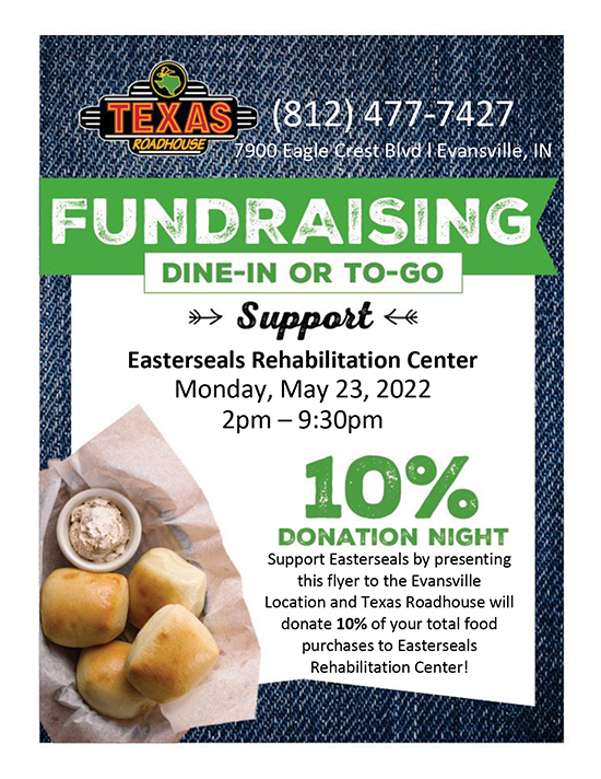You can help the Easterseals Rehabilitation Center just by getting lunch or dinner from the Evansville Texas Roadhouse today, May 23 from 2-9:30p.m. They will donate 10% of your order (dine-in or to-go) back to Easterseals when you show this flyer to your server!