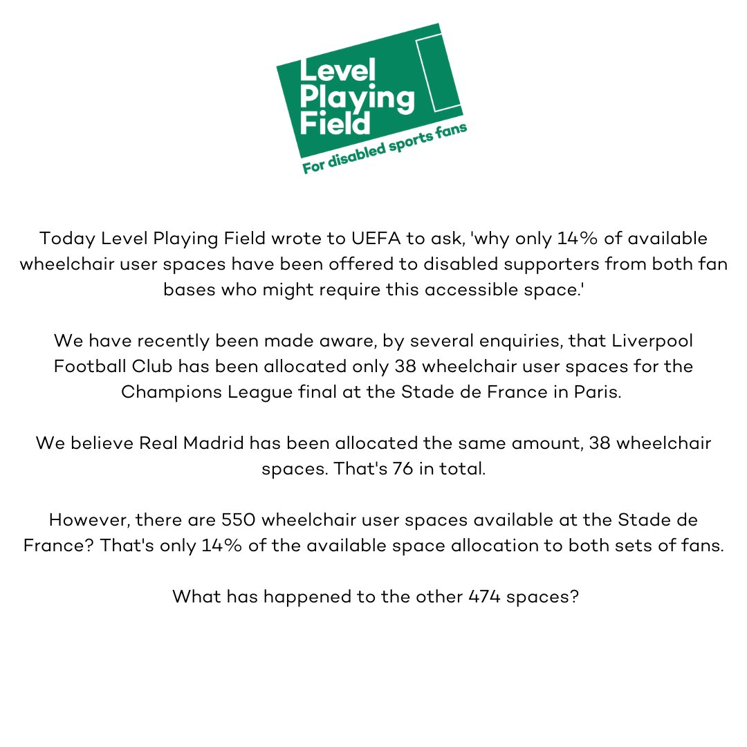 Level Playing Field press statement: Today Level Playing Field wrote to UEFA to ask, 'why only 14% of available wheelchair user spaces have been offered to disabled supporters who might require this accessible space.'

We have recently been made aware, by several enquiries, that Liverpool Football Club has been allocated only 38 wheelchair user spaces for the Champions League final at the Stade de France in Paris. 

We believe Real Madrid has been allocated the same amount, 38 wheelchair spaces. That's 76 in total.

However, there are 550 wheelchair user spaces available at the Stade de France? That's only 14% of the available space allocation to both sets of fans. 

What has happened to the other 474 spaces?
