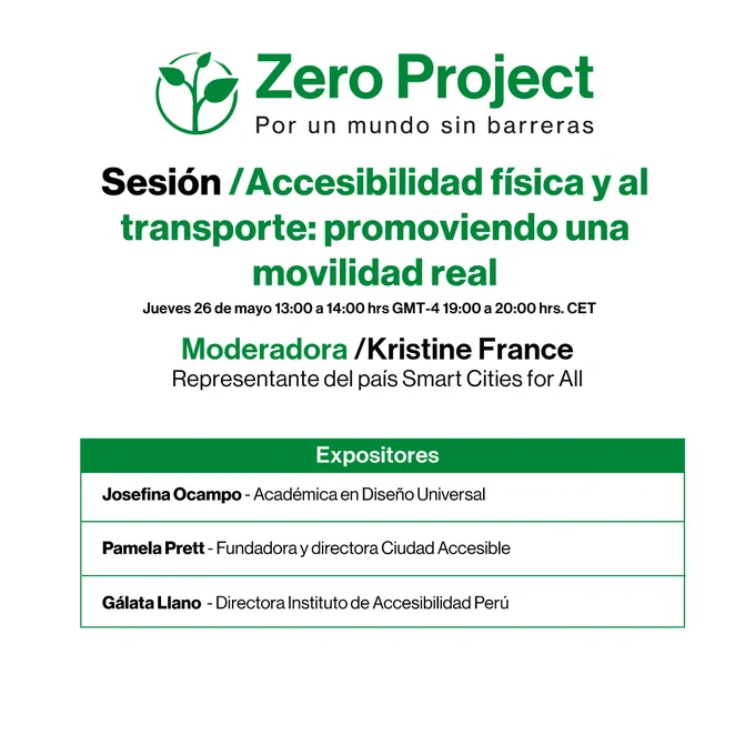 Logo de Zero project con el texto Sesión, Accesibilidad física y al transporte: promoviendo una movilidad real. jueves 26 de mayo 13:00 a 14:00 horas. Moderadora: Kristine France. Expositores: Josefina Ocampo, académica en diseño universal, Pamela Prett, fundadora y directora de Ciudad Accesible y Gálata Llano, directora instituto de accesibilidad Perú