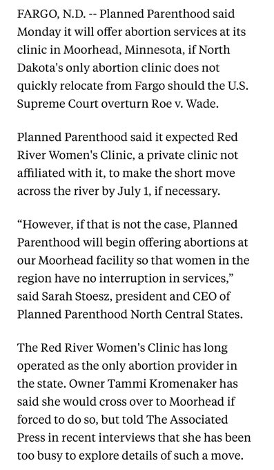 FARGO, N.D. -- Planned Parenthood said Monday it will offer abortion services at its clinic in Moorhead, Minnesota, if North Dakota's only abortion clinic does not quickly relocate from Fargo should the U.S. Supreme Court overturn Roe v. Wade.

Planned Parenthood said it expected Red River Women's Clinic, a private clinic not affiliated with it, to make the short move across the river by July 1, if necessary.

“However, if that is not the case, Planned Parenthood will begin offering abortions at our Moorhead facility so that women in the region have no interruption in services,” said Sarah Stoesz, president and CEO of Planned Parenthood North Central States.

The Red River Women's Clinic has long operated as the only abortion provider in the state. Owner Tammi Kromenaker has said she would cross over to Moorhead if forced to do so, but told The Associated Press in recent interviews that she has been too busy to explore details of such a move.