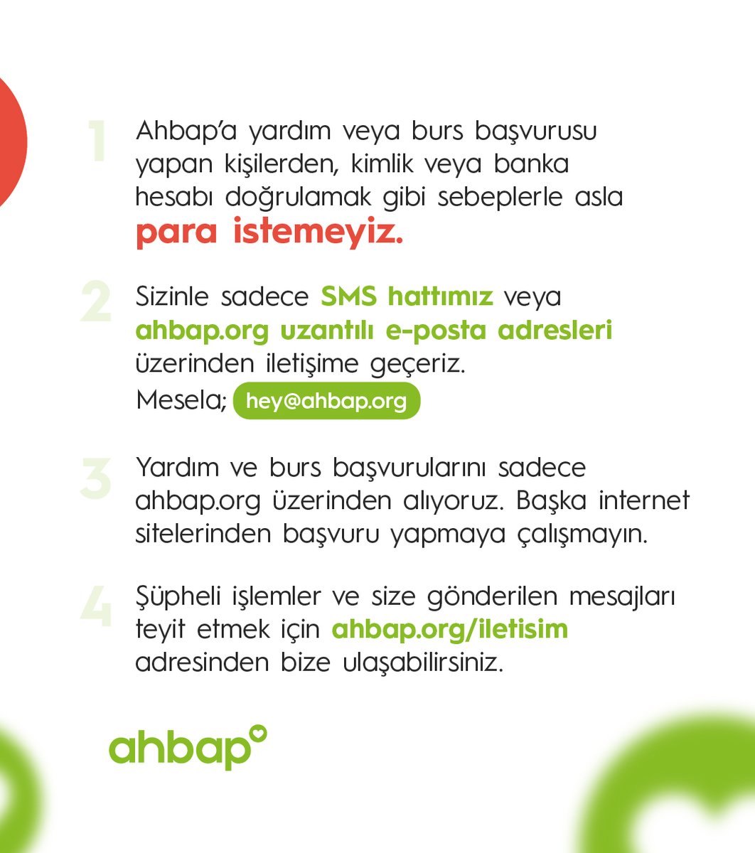 Ahbap’a yardım ve burs başvurusu yapan kişilerden, kimlik veya banka hesabı doğrulamak gibi sebeplerle asla para istemeyiz. Böyle durumlarla karşılaştığınızda lütfen bizimle iletişime geçin.