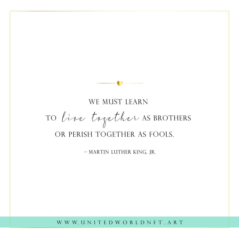 We must learn 
to  live together as brothers 
or perish together as fools.  
– Martin Luther King, Jr.

#quotes #unity #humanity #humanitycomesfirst #humanitylove #quoteoftheday #quotesdaily #nftart #nft #nftsforfreedom #NFTCommunity #NFTProject #NFTdrop #NFTCollection