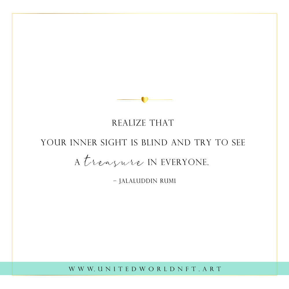 Realize that 
your inner sight is blind and try to see 
a treasure in everyone. 
– Jalaluddin Rumi

#quotes #unity #humanity #humanitycomesfirst #humanitylove #quoteoftheday #quotesdaily #nftart #nft #nftsforfreedom #NFTCommunity #NFTProject #NFTdrop #NFTCollection