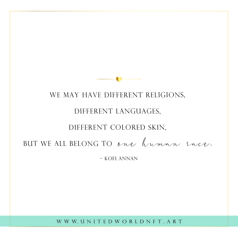 We may have different religions, 
different languages, 
different colored skin, 
but we all belong to one human race.
– Kofi Annan

#quotes #unity #humanity #humanitycomesfirst #nftart #nft #nftsforfreedom #NFTCommunity #NFTProject #NFTCollection #NFTcollectables #nftcolletor